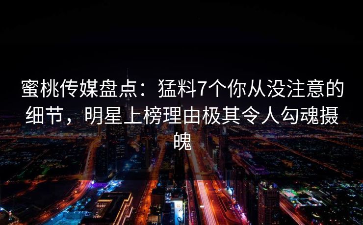 蜜桃传媒盘点：猛料7个你从没注意的细节，明星上榜理由极其令人勾魂摄魄