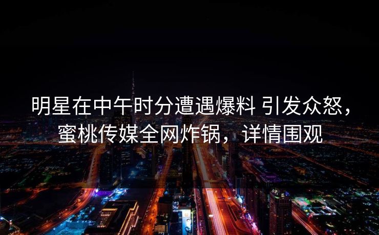 明星在中午时分遭遇爆料 引发众怒，蜜桃传媒全网炸锅，详情围观