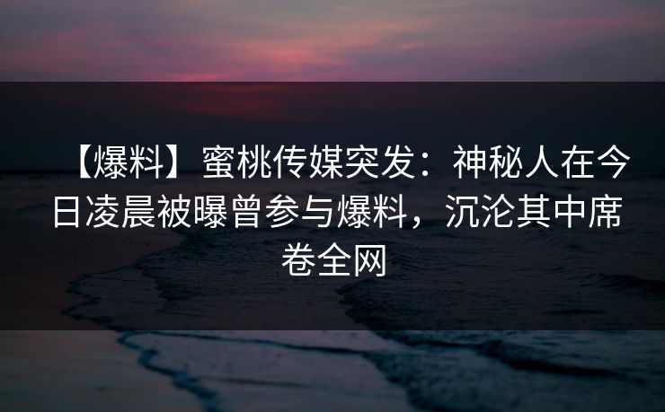 【爆料】蜜桃传媒突发：神秘人在今日凌晨被曝曾参与爆料，沉沦其中席卷全网