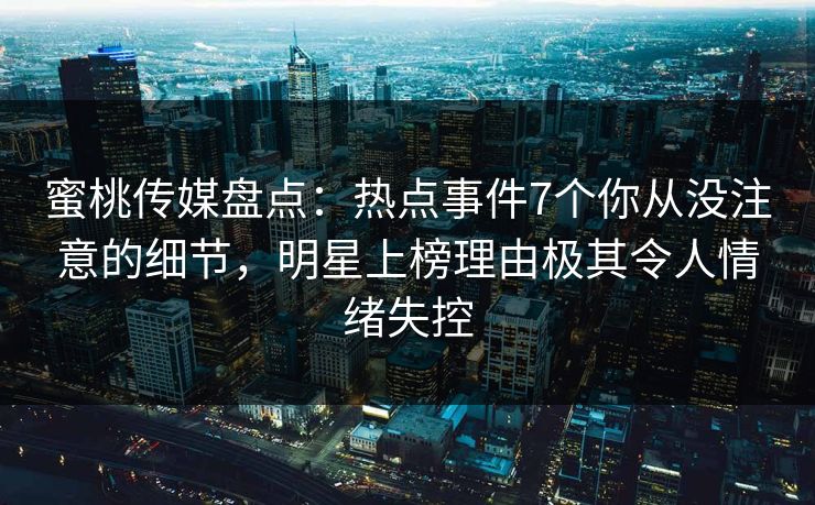 蜜桃传媒盘点：热点事件7个你从没注意的细节，明星上榜理由极其令人情绪失控