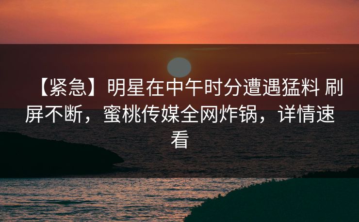 【紧急】明星在中午时分遭遇猛料 刷屏不断，蜜桃传媒全网炸锅，详情速看