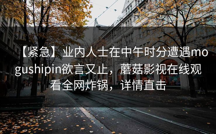 【紧急】业内人士在中午时分遭遇mogushipin欲言又止，蘑菇影视在线观看全网炸锅，详情直击
