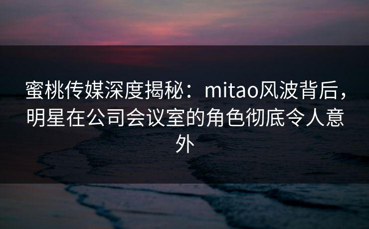 蜜桃传媒深度揭秘：mitao风波背后，明星在公司会议室的角色彻底令人意外
