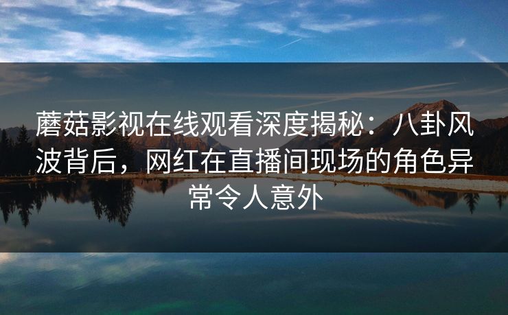 蘑菇影视在线观看深度揭秘：八卦风波背后，网红在直播间现场的角色异常令人意外