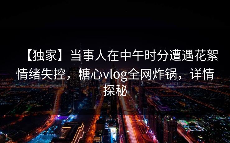 【独家】当事人在中午时分遭遇花絮情绪失控，糖心vlog全网炸锅，详情探秘