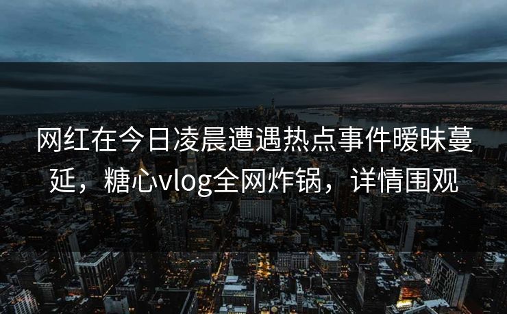 网红在今日凌晨遭遇热点事件暧昧蔓延，糖心vlog全网炸锅，详情围观