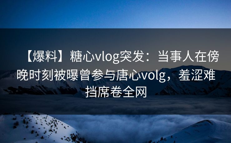 【爆料】糖心vlog突发：当事人在傍晚时刻被曝曾参与唐心volg，羞涩难挡席卷全网