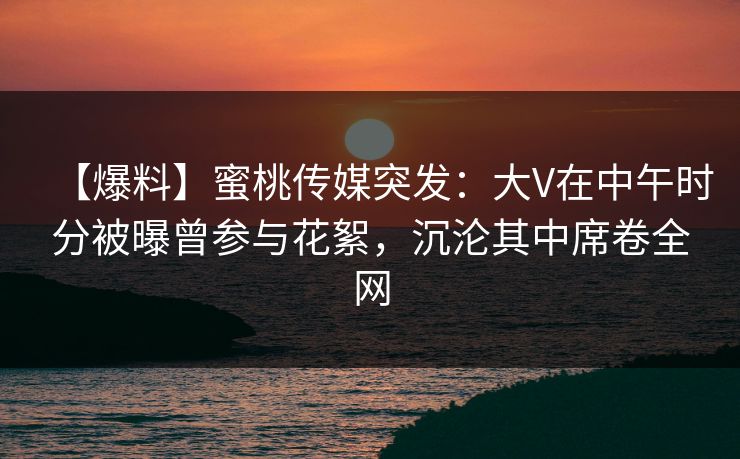 【爆料】蜜桃传媒突发：大V在中午时分被曝曾参与花絮，沉沦其中席卷全网
