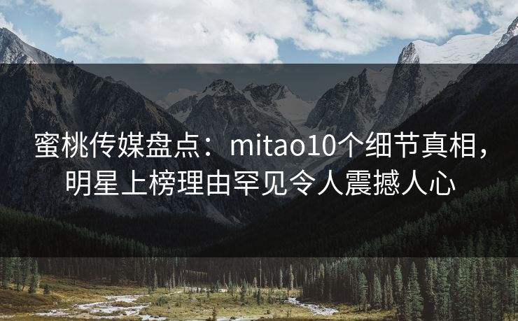 蜜桃传媒盘点：mitao10个细节真相，明星上榜理由罕见令人震撼人心