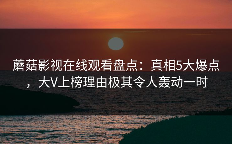 蘑菇影视在线观看盘点：真相5大爆点，大V上榜理由极其令人轰动一时