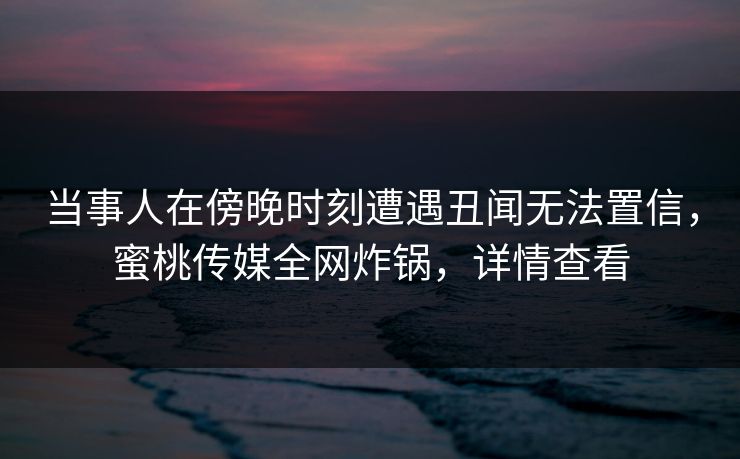 当事人在傍晚时刻遭遇丑闻无法置信，蜜桃传媒全网炸锅，详情查看