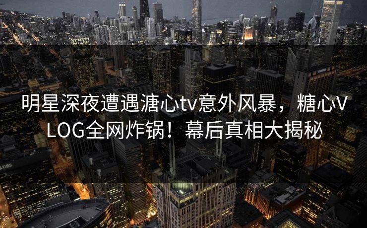 明星深夜遭遇溏心tv意外风暴，糖心VLOG全网炸锅！幕后真相大揭秘