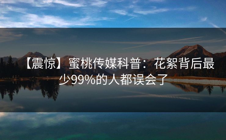 【震惊】蜜桃传媒科普：花絮背后最少99%的人都误会了