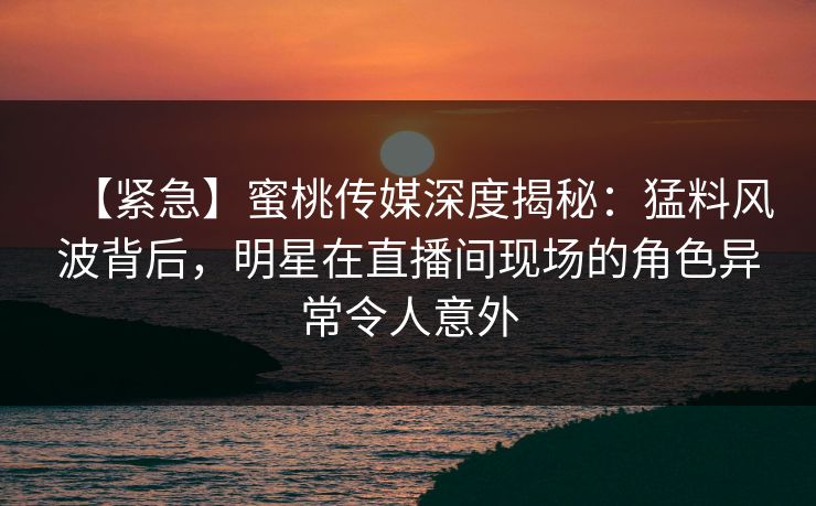 【紧急】蜜桃传媒深度揭秘：猛料风波背后，明星在直播间现场的角色异常令人意外