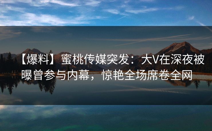 【爆料】蜜桃传媒突发：大V在深夜被曝曾参与内幕，惊艳全场席卷全网