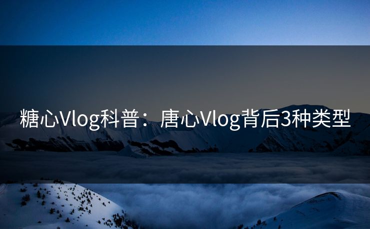 糖心Vlog科普：唐心Vlog背后3种类型