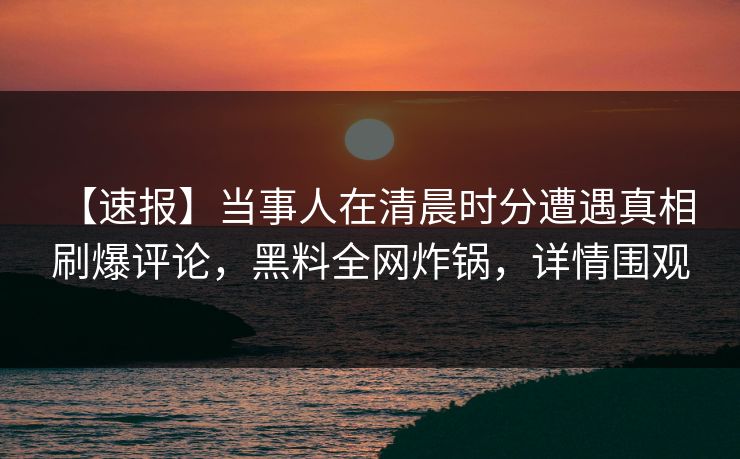 【速报】当事人在清晨时分遭遇真相 刷爆评论，黑料全网炸锅，详情围观