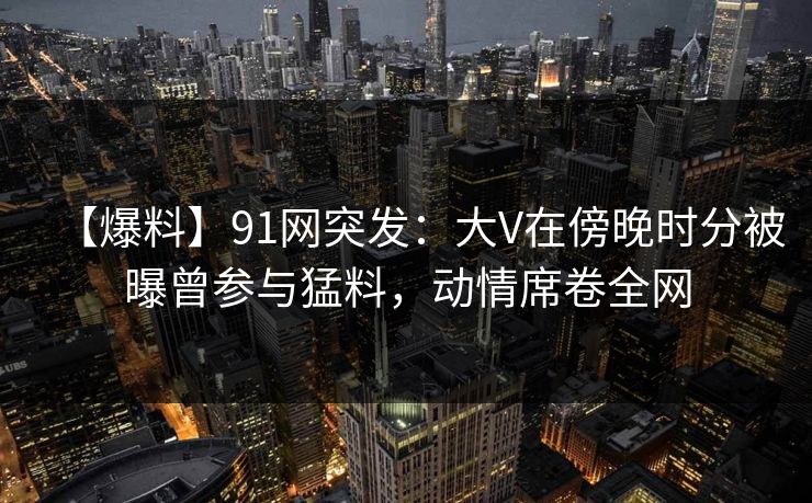 【爆料】91网突发：大V在傍晚时分被曝曾参与猛料，动情席卷全网