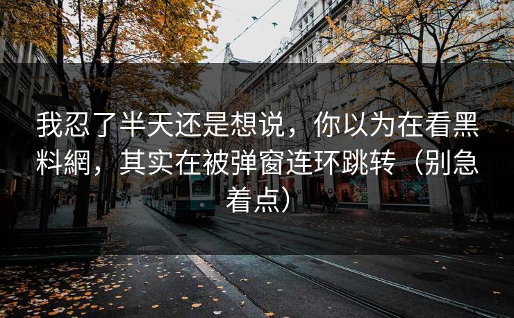 我忍了半天还是想说，你以为在看黑料網，其实在被弹窗连环跳转（别急着点）