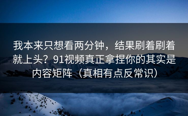 我本来只想看两分钟，结果刷着刷着就上头？91视频真正拿捏你的其实是内容矩阵（真相有点反常识）