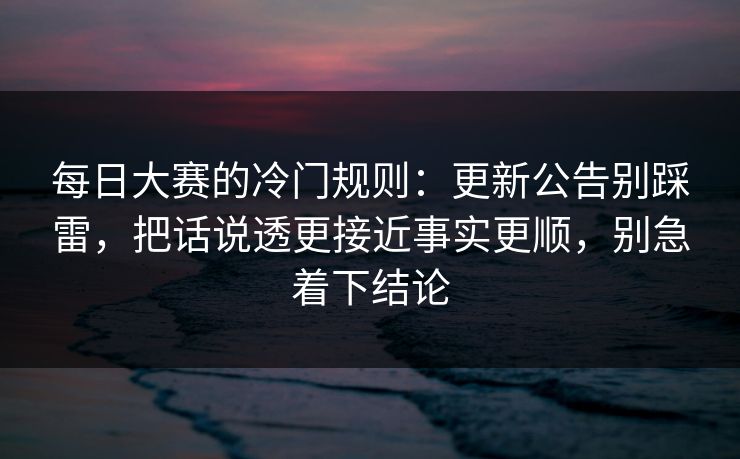 每日大赛的冷门规则：更新公告别踩雷，把话说透更接近事实更顺，别急着下结论