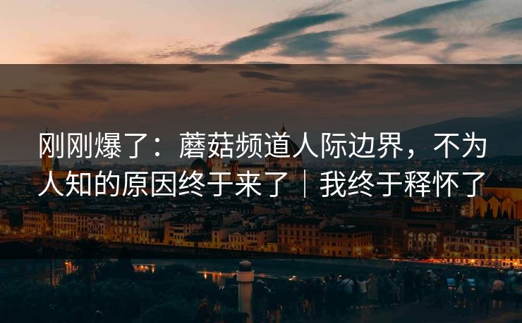 刚刚爆了：蘑菇频道人际边界，不为人知的原因终于来了｜我终于释怀了