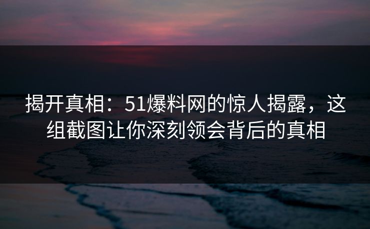 揭开真相：51爆料网的惊人揭露，这组截图让你深刻领会背后的真相