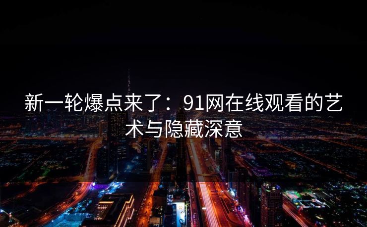 新一轮爆点来了：91网在线观看的艺术与隐藏深意